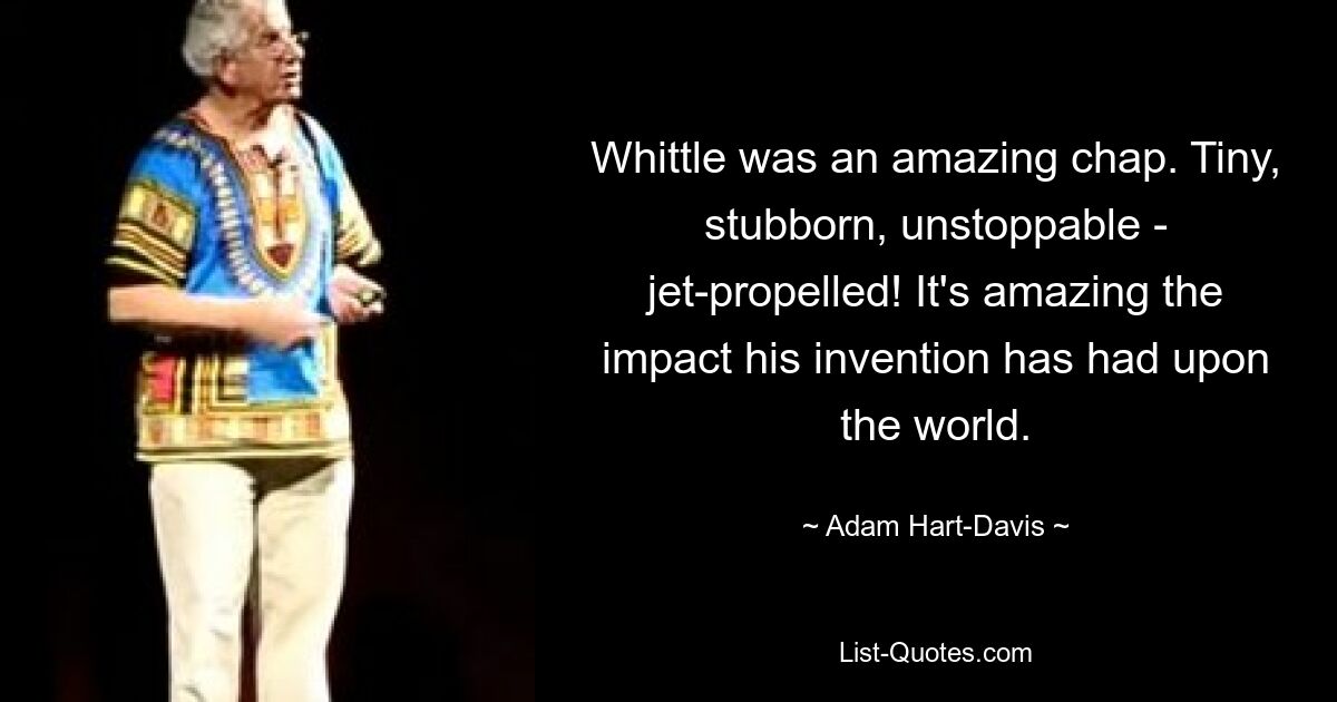 Whittle was an amazing chap. Tiny, stubborn, unstoppable - jet-propelled! It's amazing the impact his invention has had upon the world. — © Adam Hart-Davis