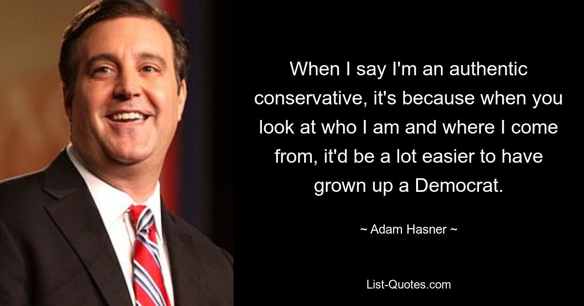 When I say I'm an authentic conservative, it's because when you look at who I am and where I come from, it'd be a lot easier to have grown up a Democrat. — © Adam Hasner