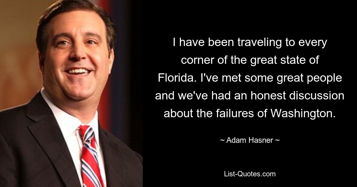 I have been traveling to every corner of the great state of Florida. I've met some great people and we've had an honest discussion about the failures of Washington. — © Adam Hasner