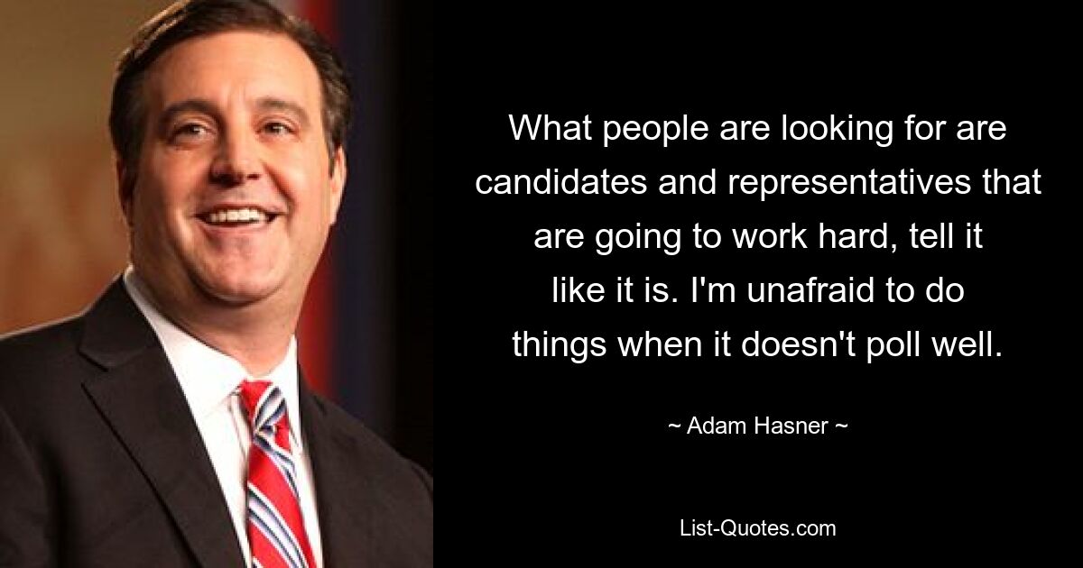 What people are looking for are candidates and representatives that are going to work hard, tell it like it is. I'm unafraid to do things when it doesn't poll well. — © Adam Hasner