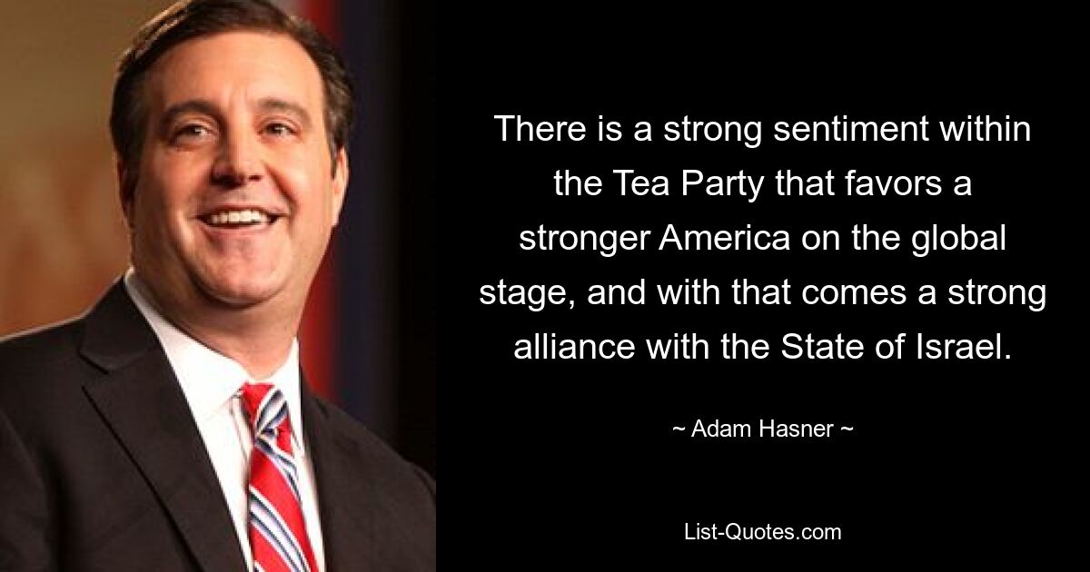 There is a strong sentiment within the Tea Party that favors a stronger America on the global stage, and with that comes a strong alliance with the State of Israel. — © Adam Hasner