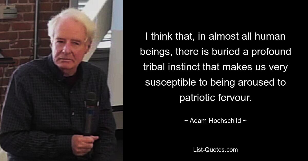 I think that, in almost all human beings, there is buried a profound tribal instinct that makes us very susceptible to being aroused to patriotic fervour. — © Adam Hochschild