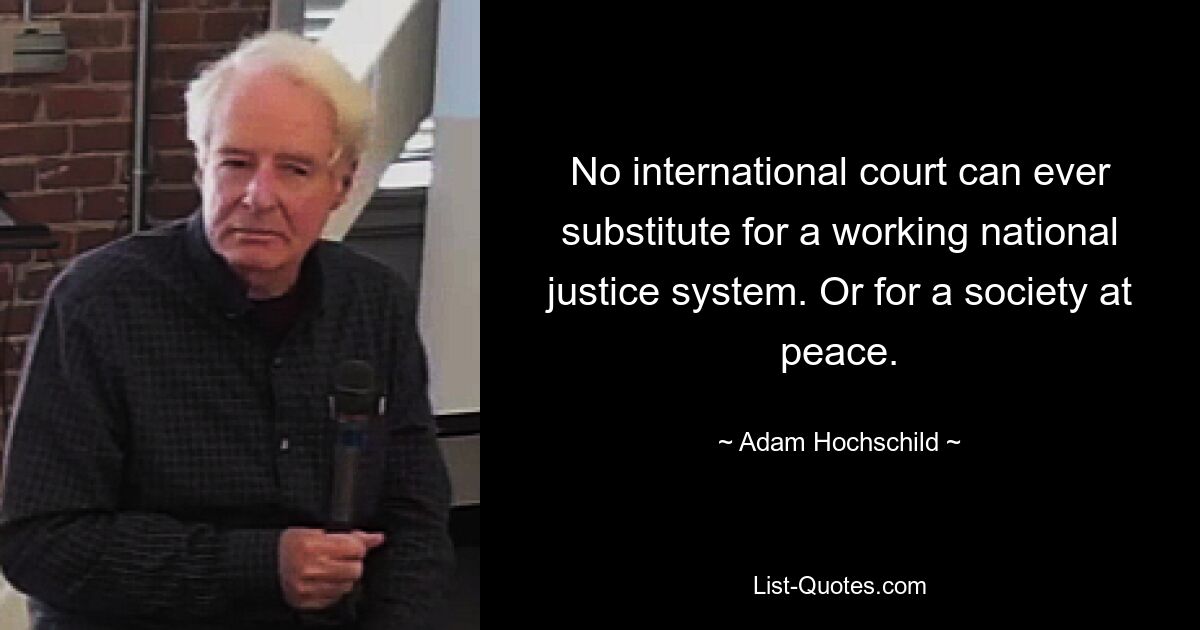 No international court can ever substitute for a working national justice system. Or for a society at peace. — © Adam Hochschild