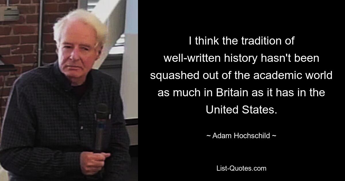 I think the tradition of well-written history hasn't been squashed out of the academic world as much in Britain as it has in the United States. — © Adam Hochschild