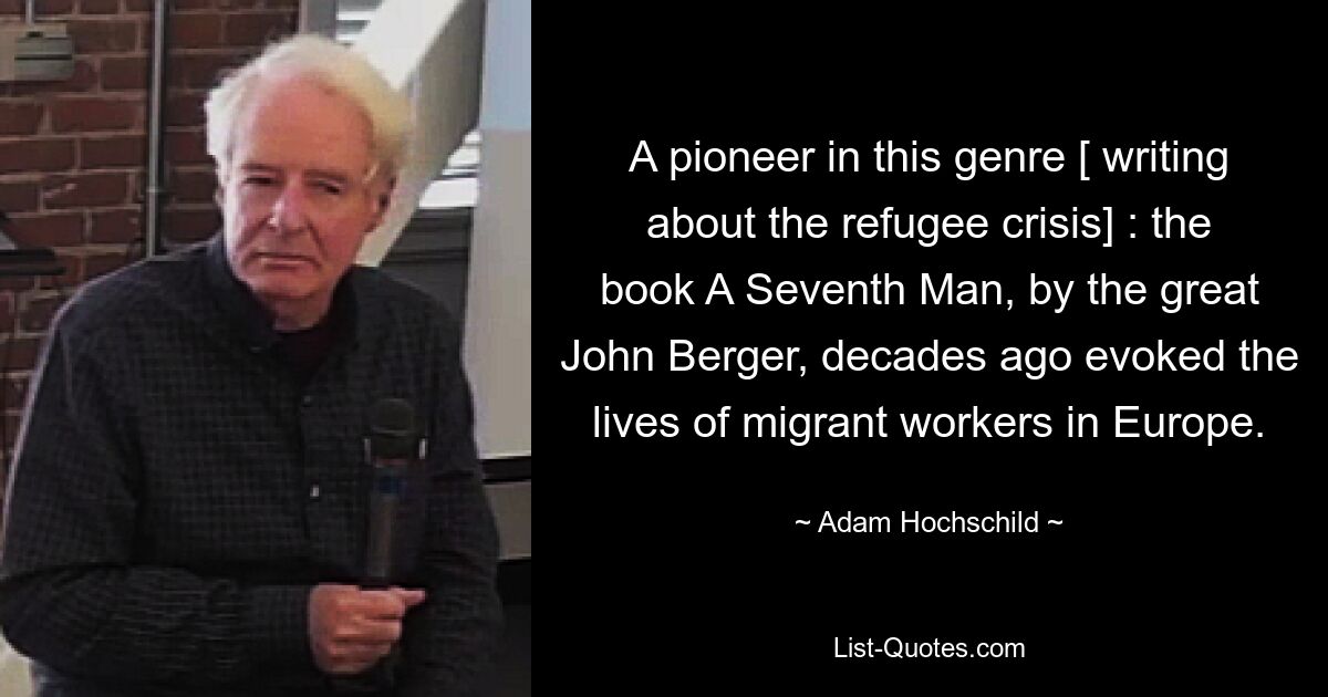 A pioneer in this genre [ writing about the refugee crisis] : the book A Seventh Man, by the great John Berger, decades ago evoked the lives of migrant workers in Europe. — © Adam Hochschild