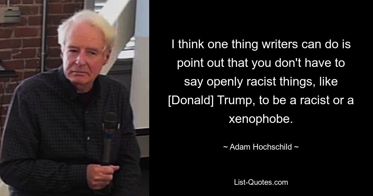 I think one thing writers can do is point out that you don't have to say openly racist things, like [Donald] Trump, to be a racist or a xenophobe. — © Adam Hochschild