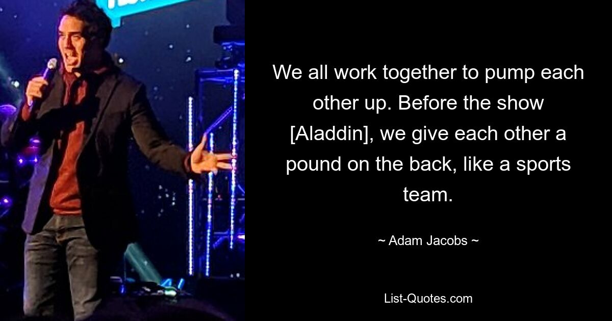 We all work together to pump each other up. Before the show [Aladdin], we give each other a pound on the back, like a sports team. — © Adam Jacobs