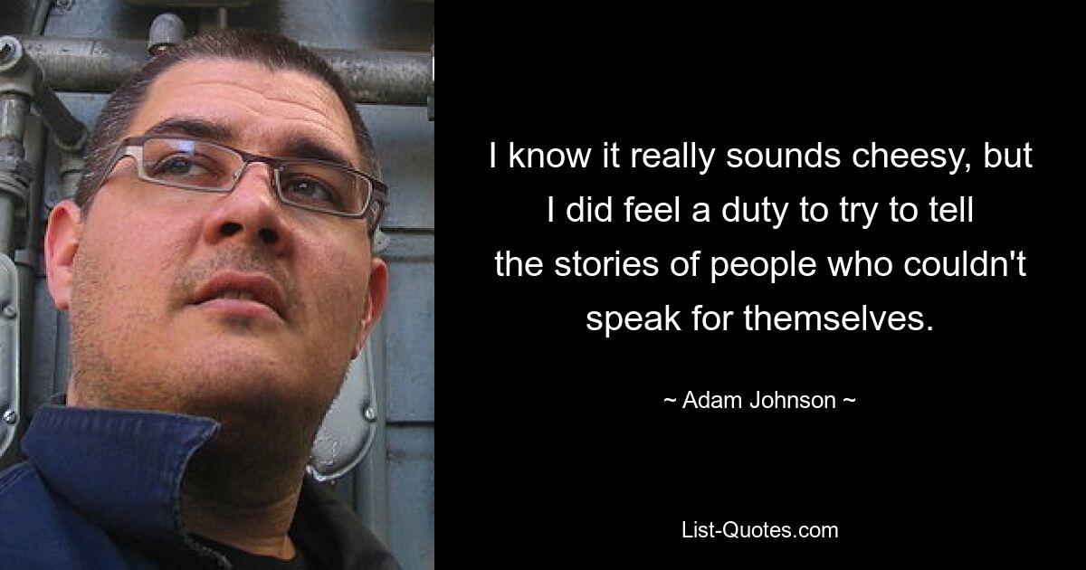 I know it really sounds cheesy, but I did feel a duty to try to tell the stories of people who couldn't speak for themselves. — © Adam Johnson