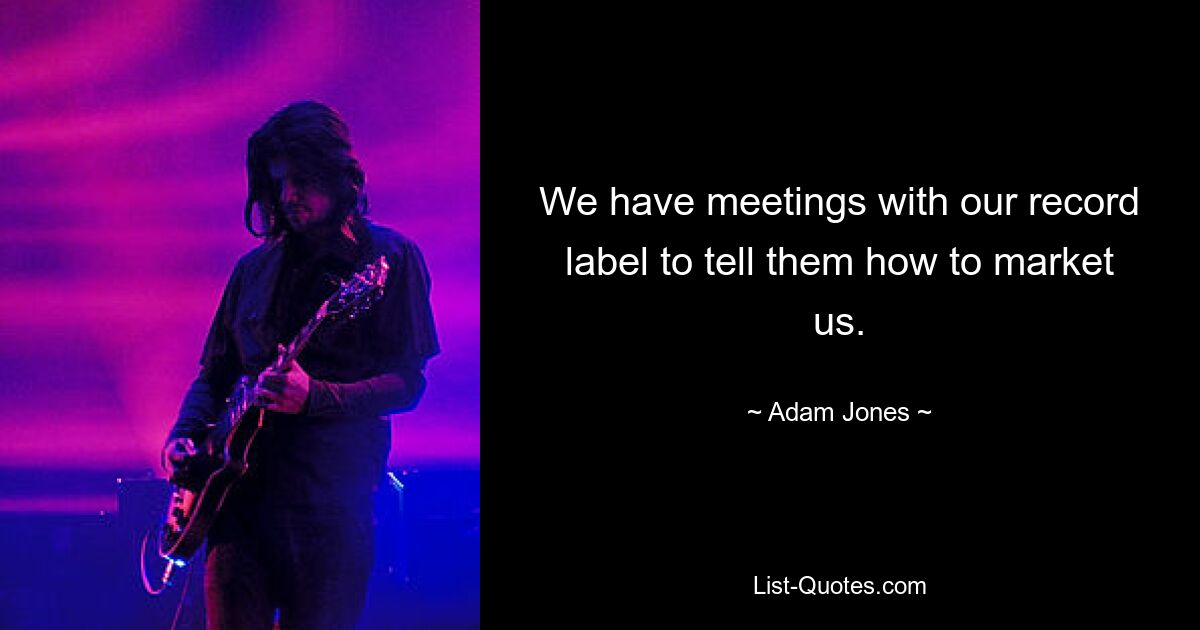 We have meetings with our record label to tell them how to market us. — © Adam Jones