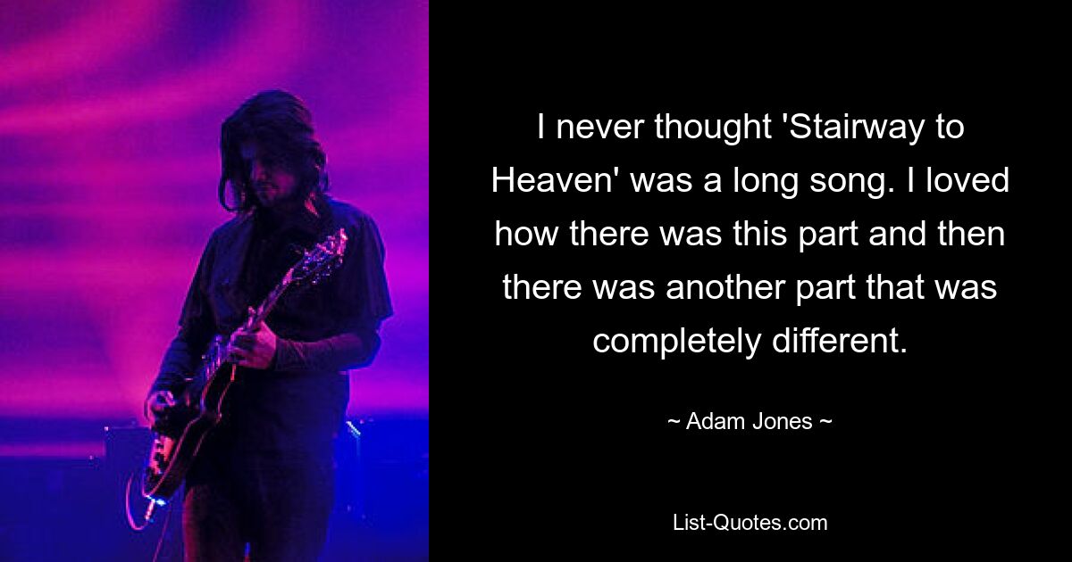 I never thought 'Stairway to Heaven' was a long song. I loved how there was this part and then there was another part that was completely different. — © Adam Jones