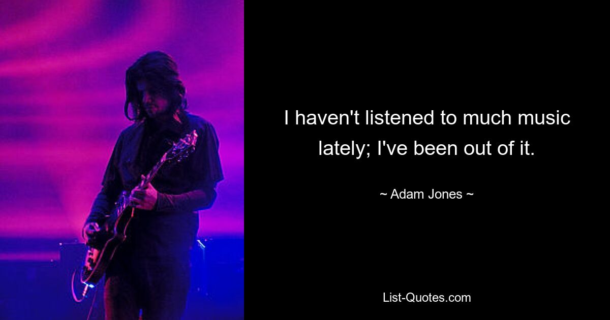 I haven't listened to much music lately; I've been out of it. — © Adam Jones