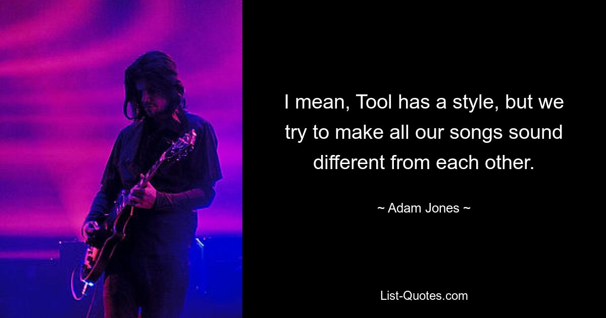 I mean, Tool has a style, but we try to make all our songs sound different from each other. — © Adam Jones