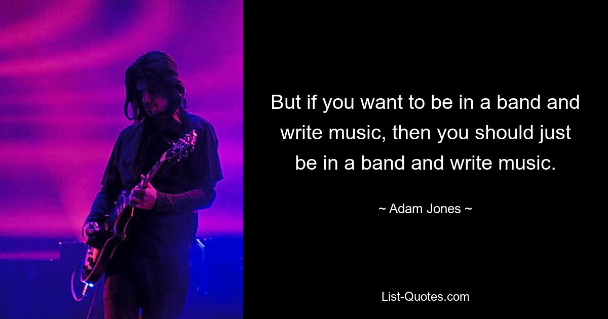 But if you want to be in a band and write music, then you should just be in a band and write music. — © Adam Jones