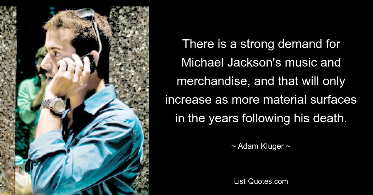 There is a strong demand for Michael Jackson's music and merchandise, and that will only increase as more material surfaces in the years following his death. — © Adam Kluger