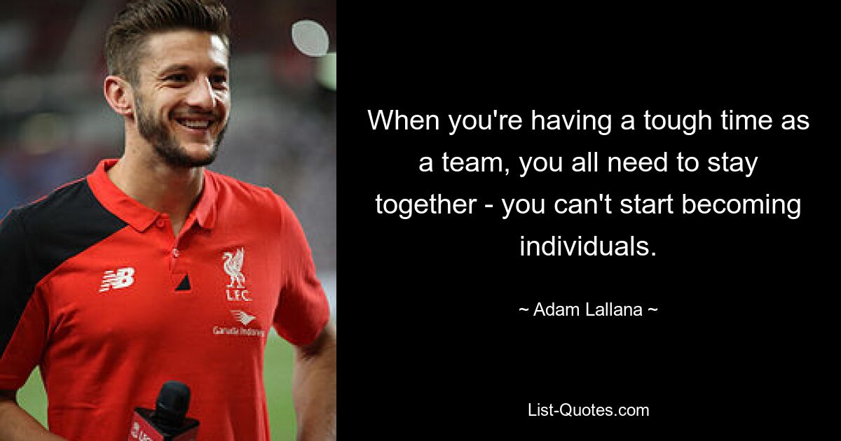 When you're having a tough time as a team, you all need to stay together - you can't start becoming individuals. — © Adam Lallana