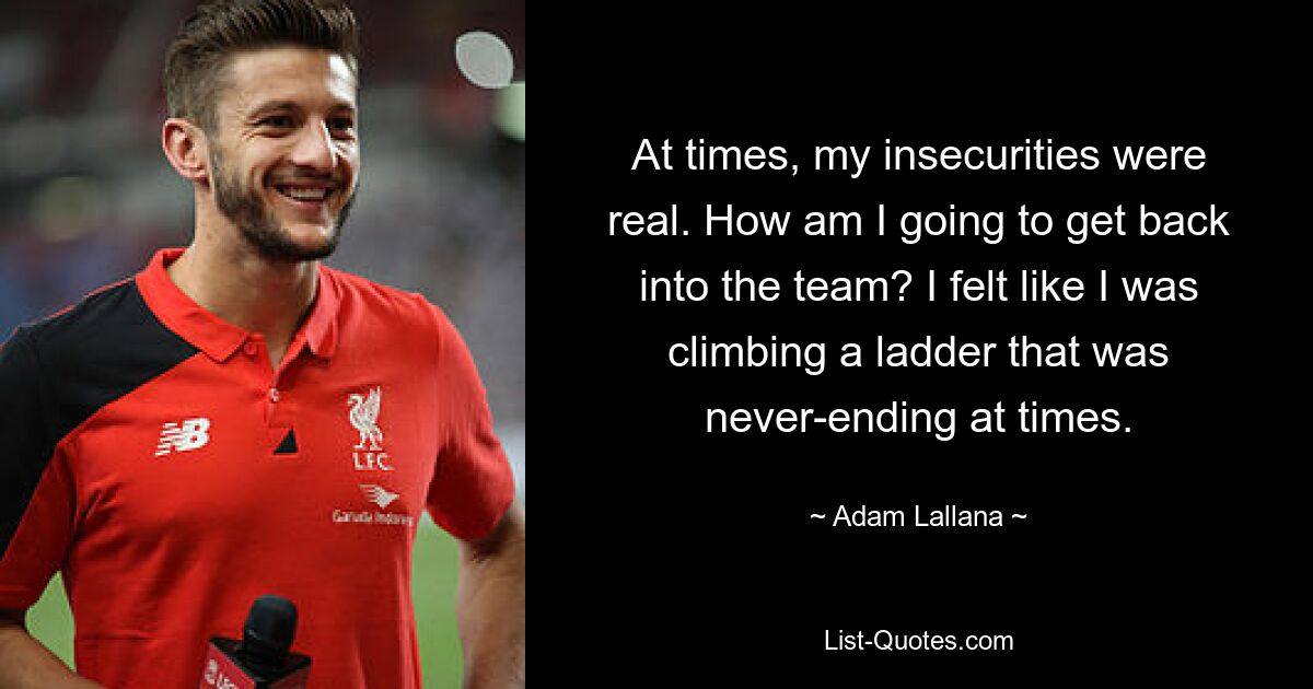 At times, my insecurities were real. How am I going to get back into the team? I felt like I was climbing a ladder that was never-ending at times. — © Adam Lallana