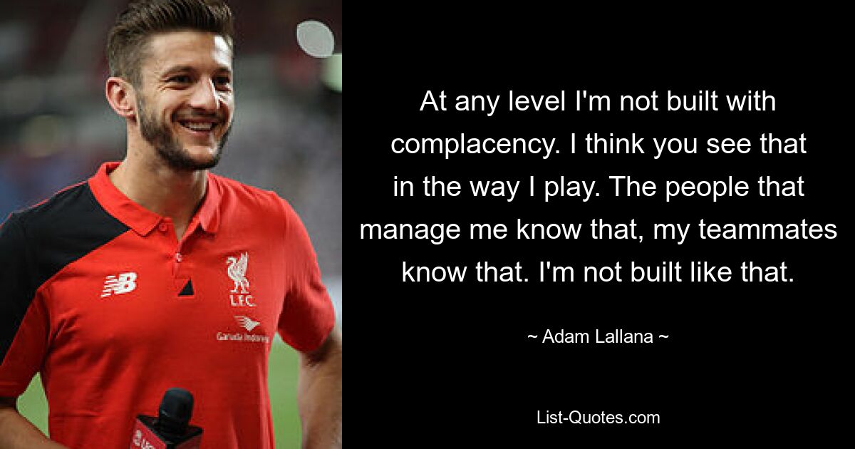 At any level I'm not built with complacency. I think you see that in the way I play. The people that manage me know that, my teammates know that. I'm not built like that. — © Adam Lallana