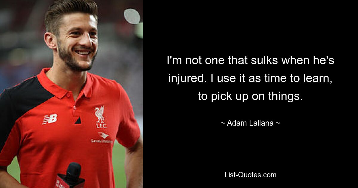 I'm not one that sulks when he's injured. I use it as time to learn, to pick up on things. — © Adam Lallana