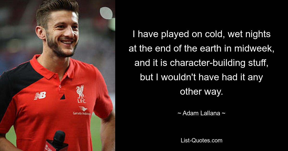 I have played on cold, wet nights at the end of the earth in midweek, and it is character-building stuff, but I wouldn't have had it any other way. — © Adam Lallana