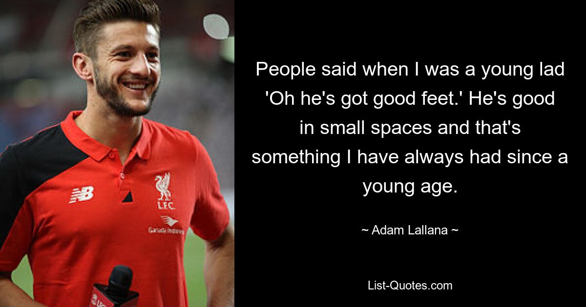 People said when I was a young lad 'Oh he's got good feet.' He's good in small spaces and that's something I have always had since a young age. — © Adam Lallana