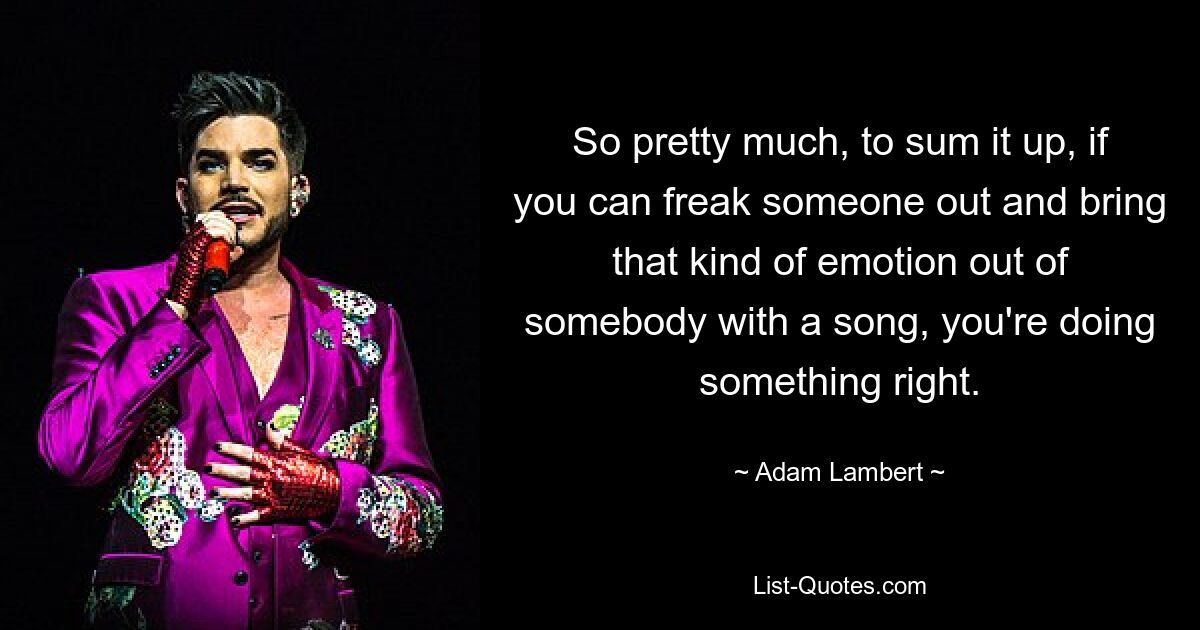 So pretty much, to sum it up, if you can freak someone out and bring that kind of emotion out of somebody with a song, you're doing something right. — © Adam Lambert