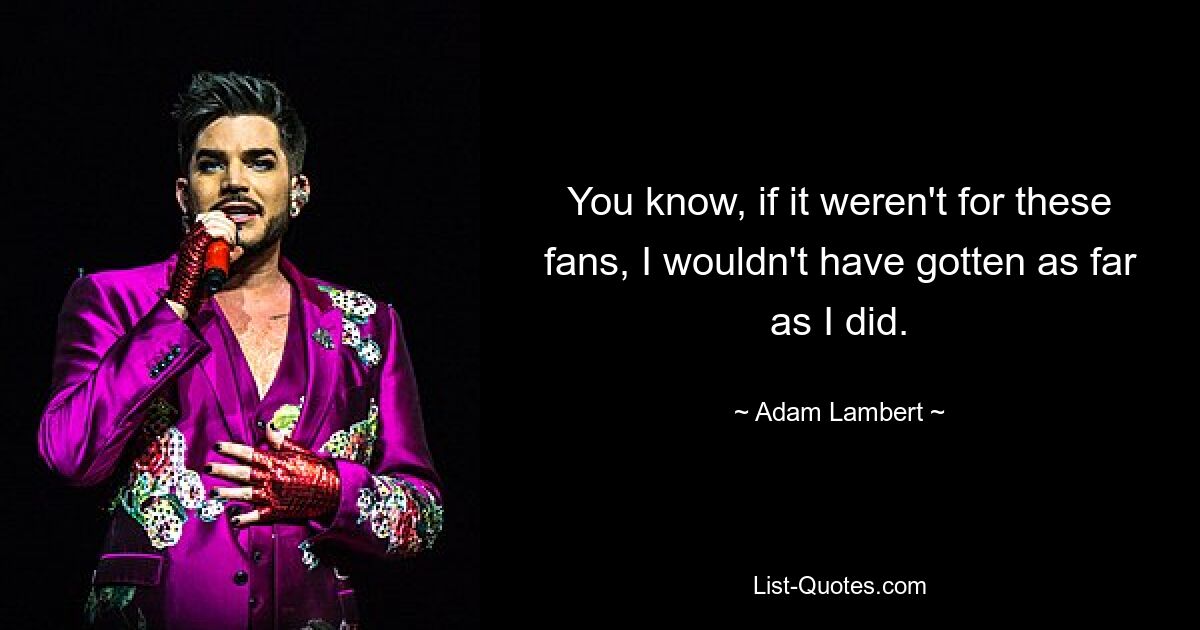 You know, if it weren't for these fans, I wouldn't have gotten as far as I did. — © Adam Lambert