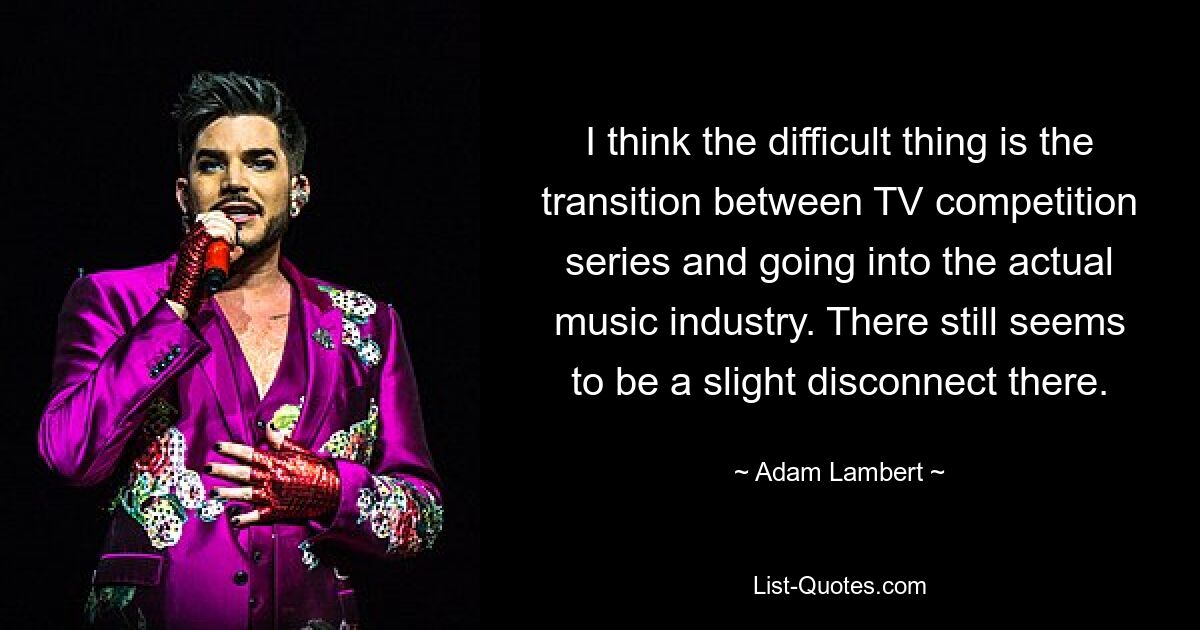 I think the difficult thing is the transition between TV competition series and going into the actual music industry. There still seems to be a slight disconnect there. — © Adam Lambert