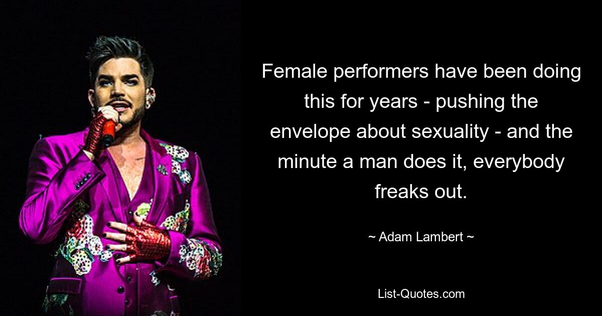 Female performers have been doing this for years - pushing the envelope about sexuality - and the minute a man does it, everybody freaks out. — © Adam Lambert