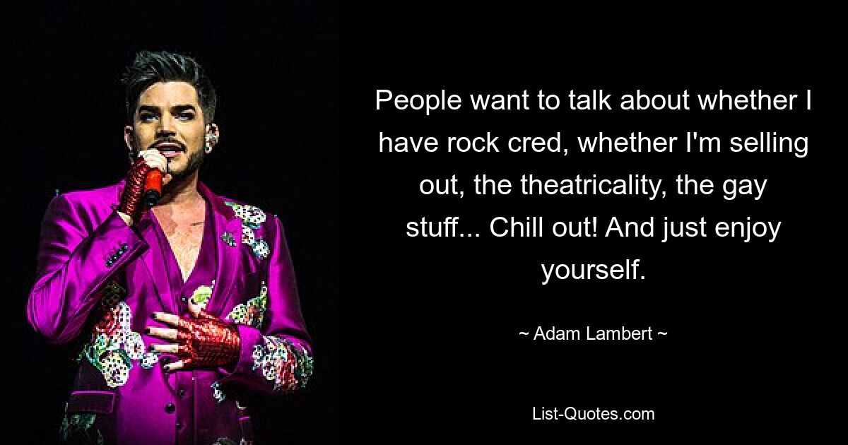 People want to talk about whether I have rock cred, whether I'm selling out, the theatricality, the gay stuff... Chill out! And just enjoy yourself. — © Adam Lambert