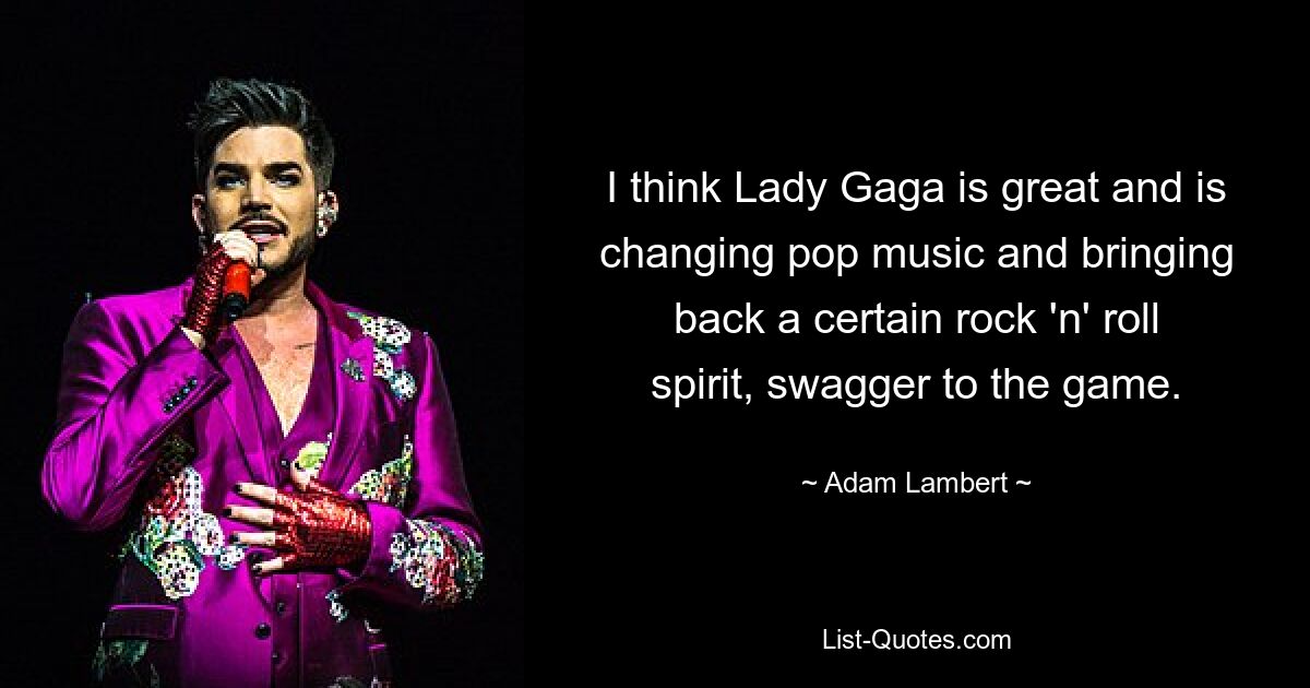 I think Lady Gaga is great and is changing pop music and bringing back a certain rock 'n' roll spirit, swagger to the game. — © Adam Lambert