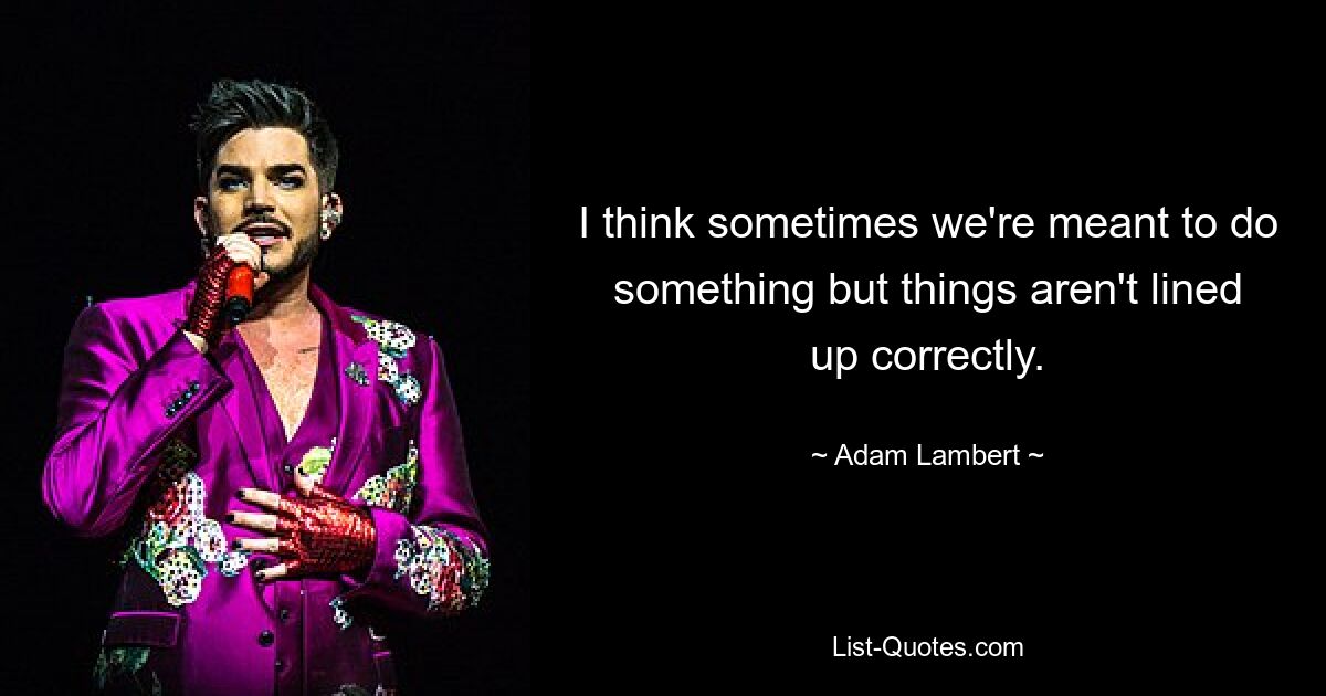 I think sometimes we're meant to do something but things aren't lined up correctly. — © Adam Lambert