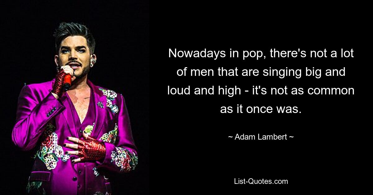 Nowadays in pop, there's not a lot of men that are singing big and loud and high - it's not as common as it once was. — © Adam Lambert