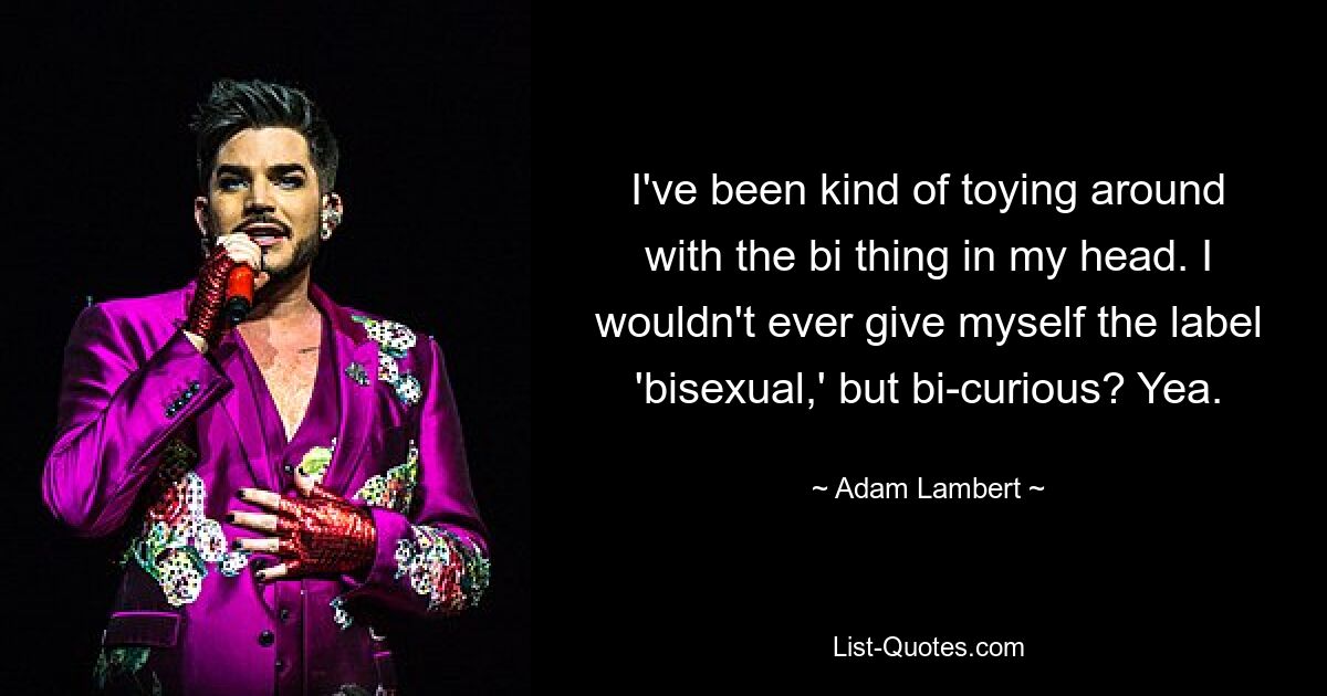 I've been kind of toying around with the bi thing in my head. I wouldn't ever give myself the label 'bisexual,' but bi-curious? Yea. — © Adam Lambert