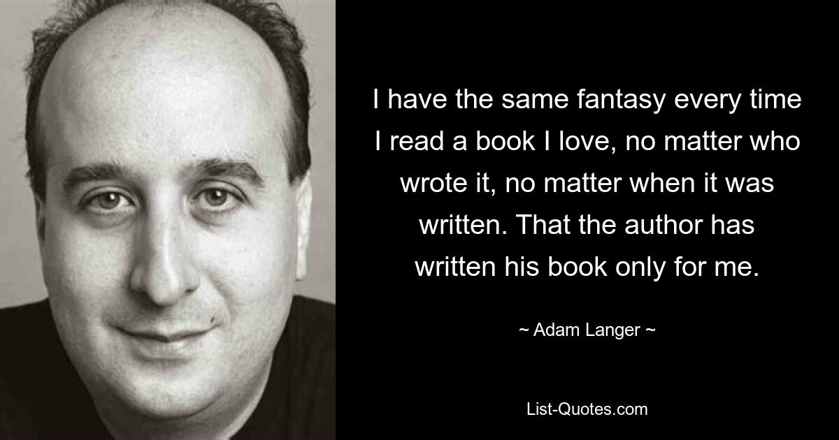 I have the same fantasy every time I read a book I love, no matter who wrote it, no matter when it was written. That the author has written his book only for me. — © Adam Langer