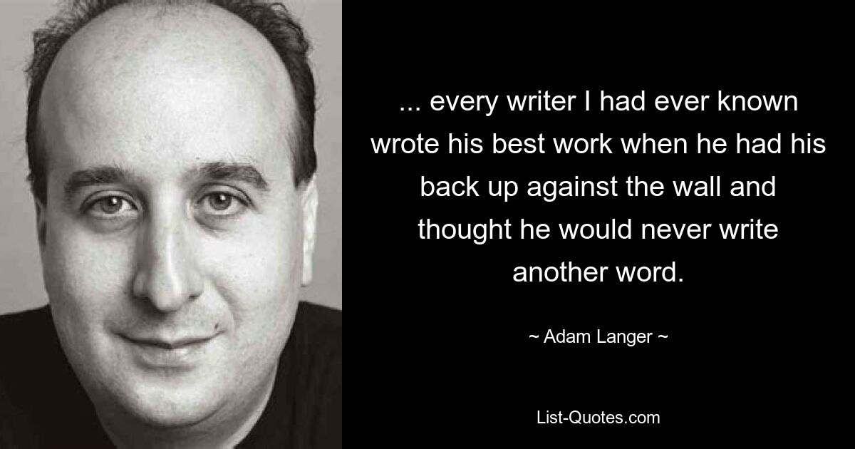 ... every writer I had ever known wrote his best work when he had his back up against the wall and thought he would never write another word. — © Adam Langer