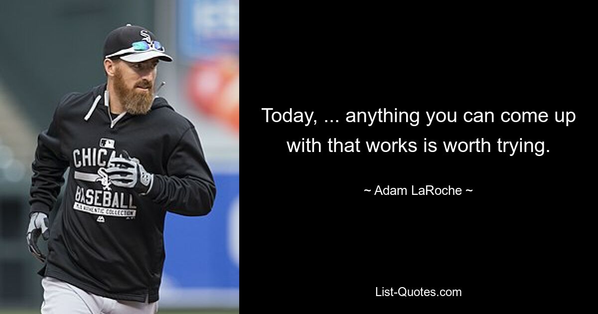 Today, ... anything you can come up with that works is worth trying. — © Adam LaRoche