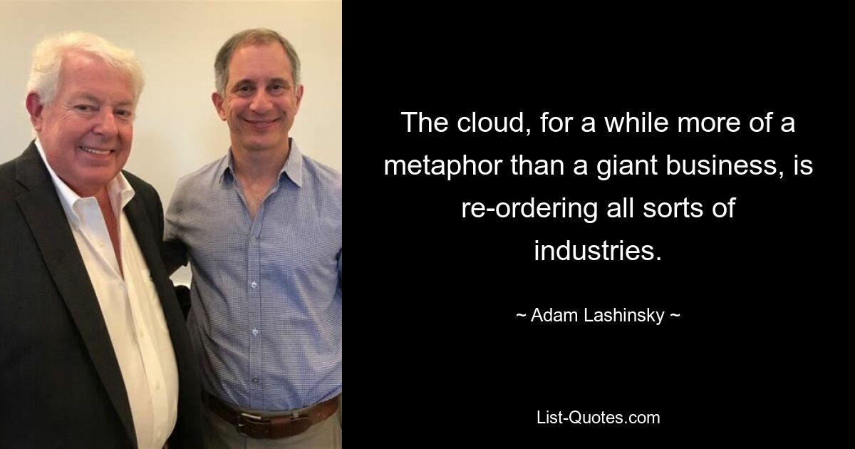 The cloud, for a while more of a metaphor than a giant business, is re-ordering all sorts of industries. — © Adam Lashinsky