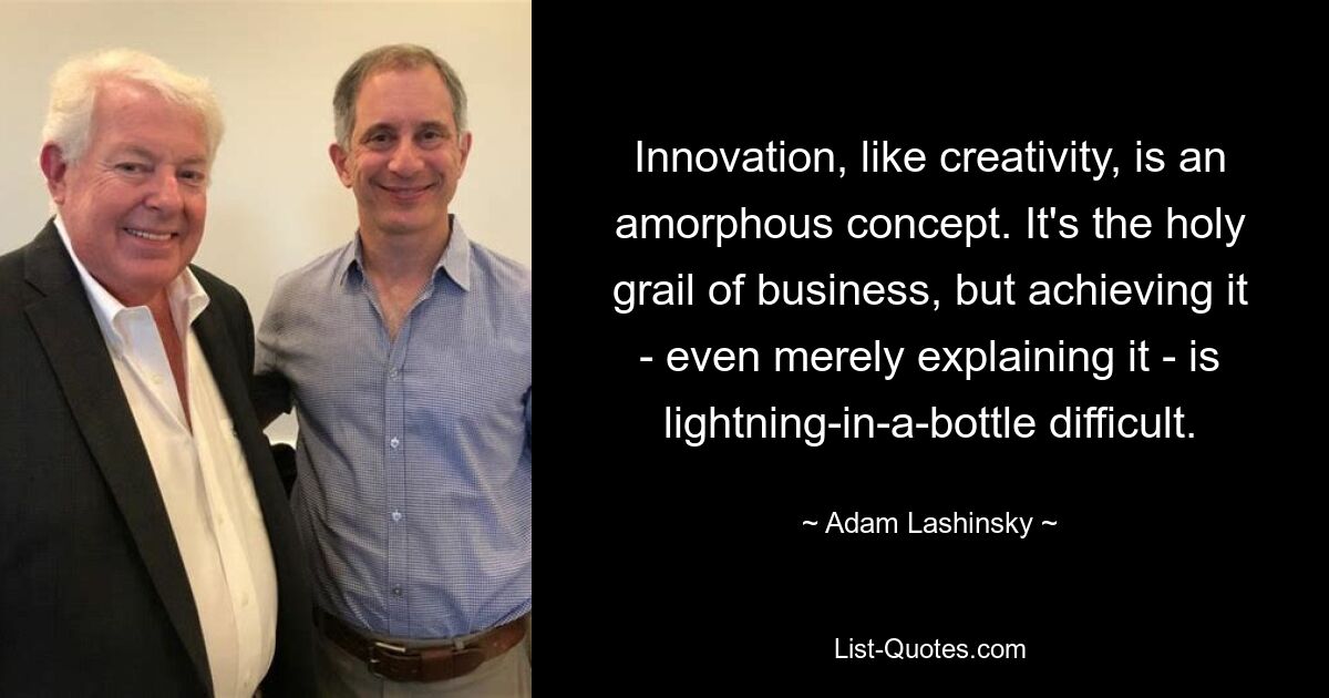 Innovation, like creativity, is an amorphous concept. It's the holy grail of business, but achieving it - even merely explaining it - is lightning-in-a-bottle difficult. — © Adam Lashinsky