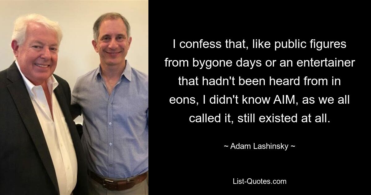 I confess that, like public figures from bygone days or an entertainer that hadn't been heard from in eons, I didn't know AIM, as we all called it, still existed at all. — © Adam Lashinsky