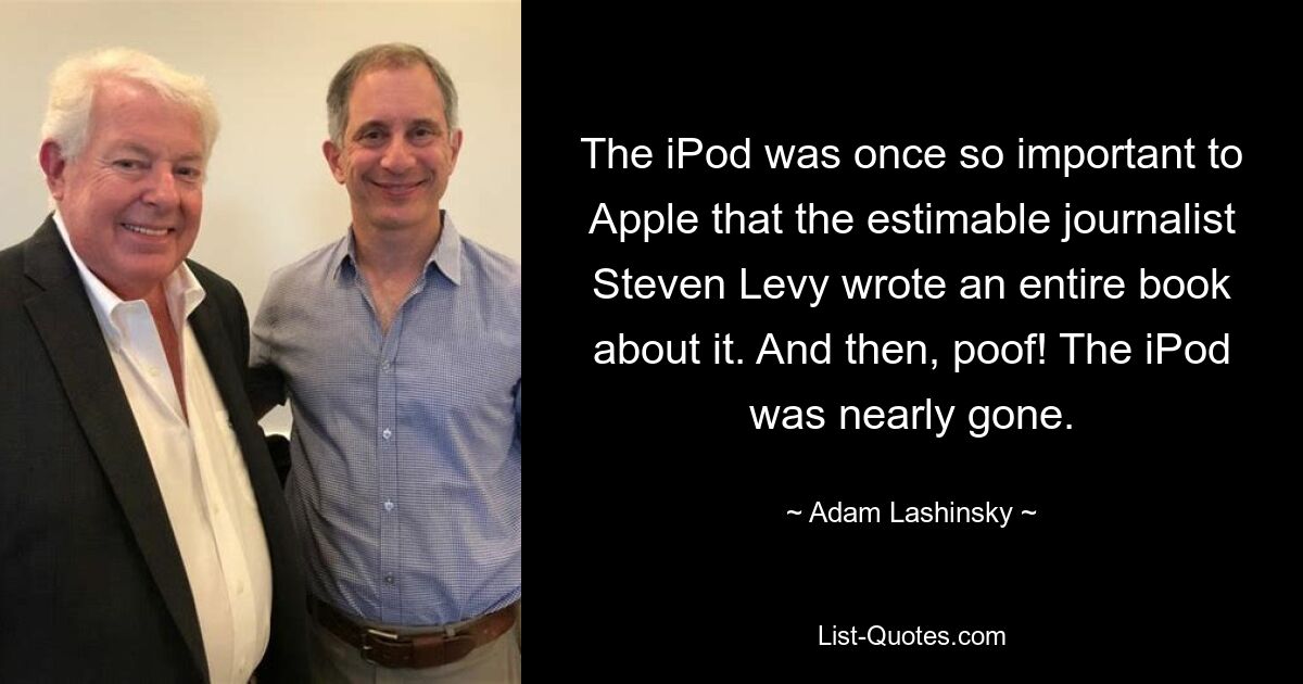 The iPod was once so important to Apple that the estimable journalist Steven Levy wrote an entire book about it. And then, poof! The iPod was nearly gone. — © Adam Lashinsky