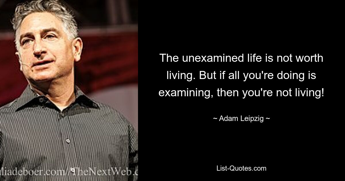 The unexamined life is not worth living. But if all you're doing is examining, then you're not living! — © Adam Leipzig