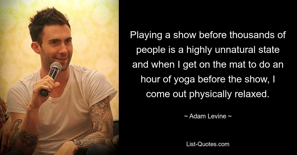 Playing a show before thousands of people is a highly unnatural state and when I get on the mat to do an hour of yoga before the show, I come out physically relaxed. — © Adam Levine