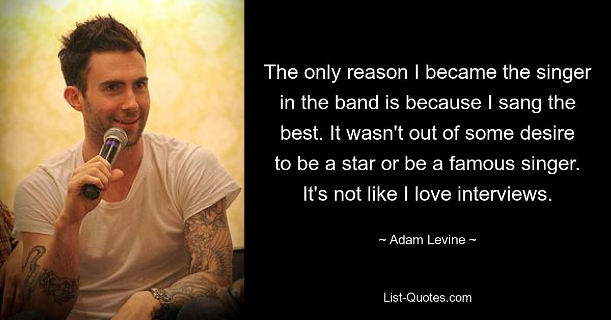 The only reason I became the singer in the band is because I sang the best. It wasn't out of some desire to be a star or be a famous singer. It's not like I love interviews. — © Adam Levine