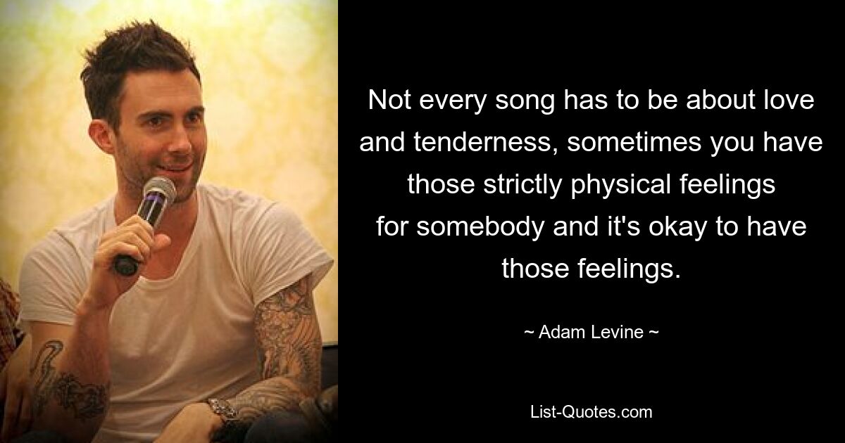 Not every song has to be about love and tenderness, sometimes you have those strictly physical feelings for somebody and it's okay to have those feelings. — © Adam Levine