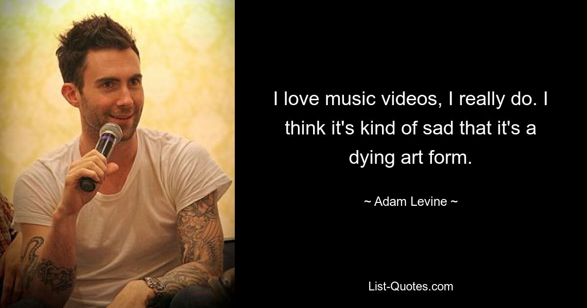 I love music videos, I really do. I think it's kind of sad that it's a dying art form. — © Adam Levine