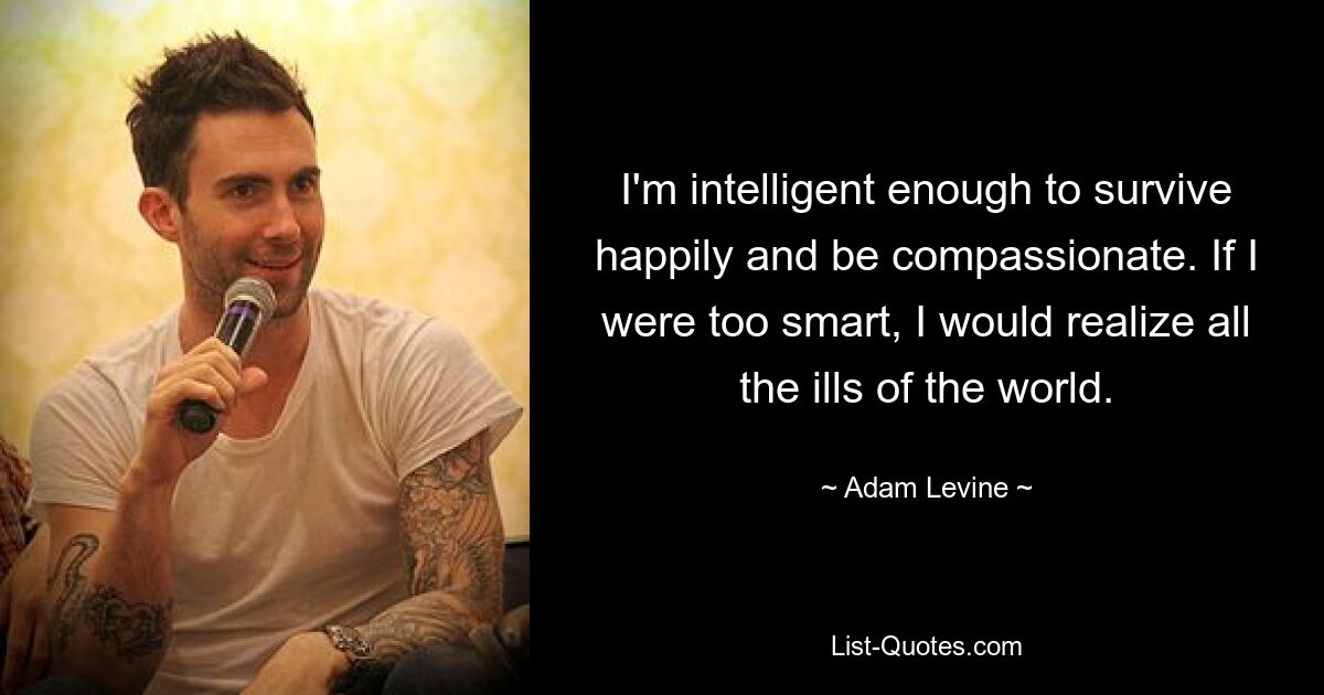 I'm intelligent enough to survive happily and be compassionate. If I were too smart, I would realize all the ills of the world. — © Adam Levine