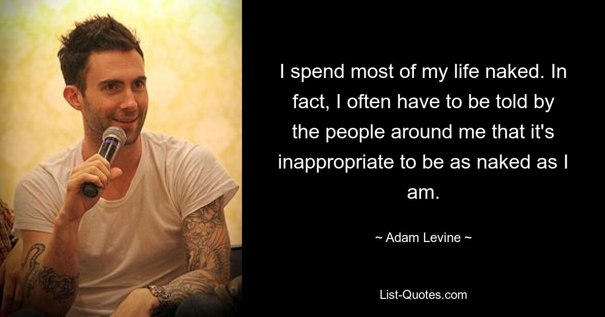 I spend most of my life naked. In fact, I often have to be told by the people around me that it's inappropriate to be as naked as I am. — © Adam Levine