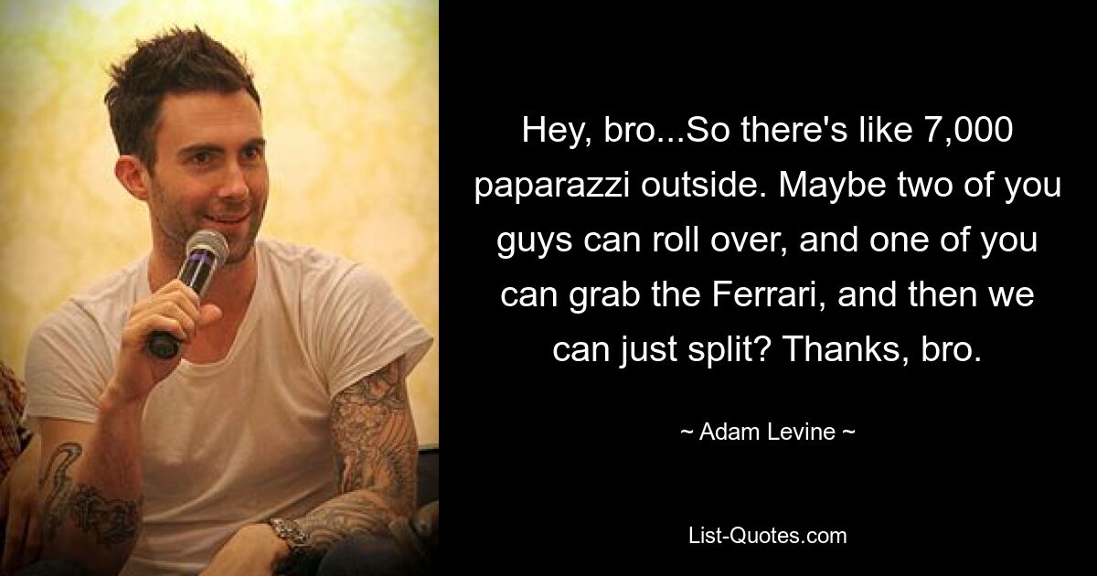 Hey, bro...So there's like 7,000 paparazzi outside. Maybe two of you guys can roll over, and one of you can grab the Ferrari, and then we can just split? Thanks, bro. — © Adam Levine