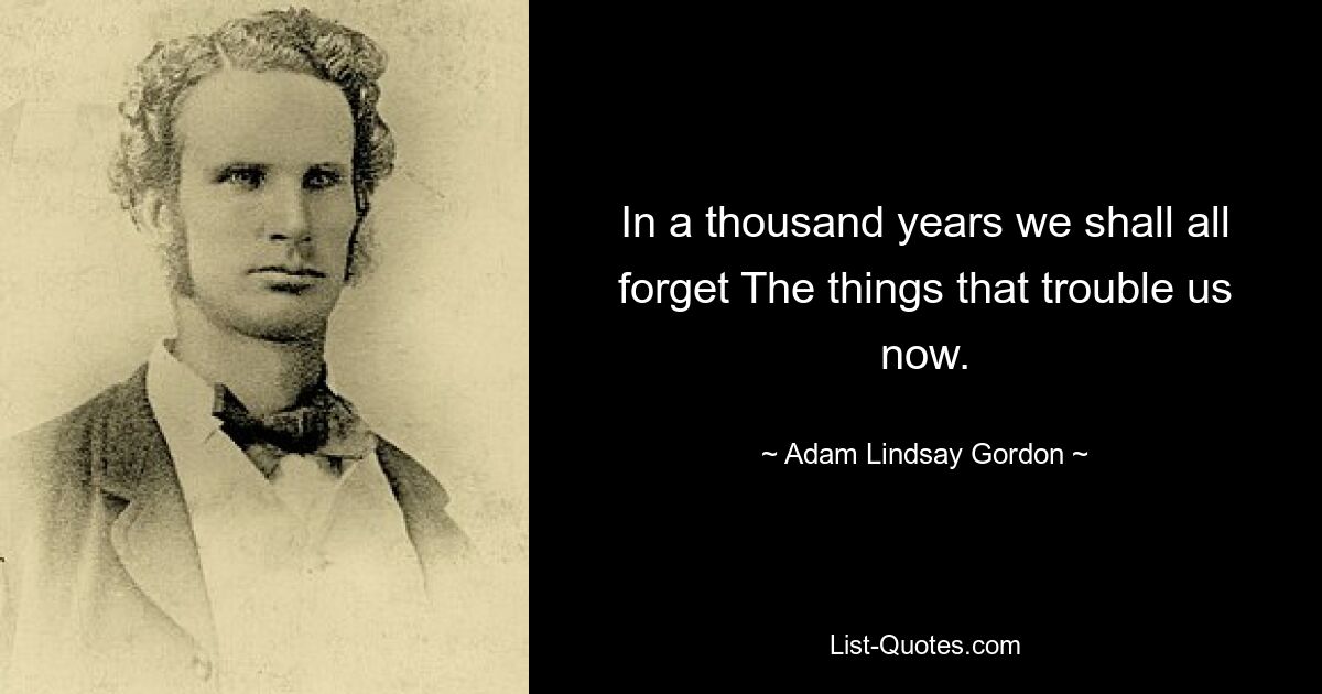 In a thousand years we shall all forget The things that trouble us now. — © Adam Lindsay Gordon