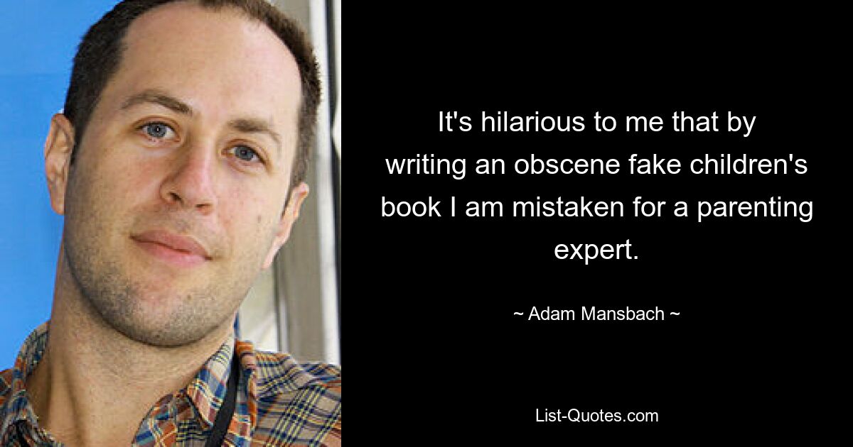 It's hilarious to me that by writing an obscene fake children's book I am mistaken for a parenting expert. — © Adam Mansbach